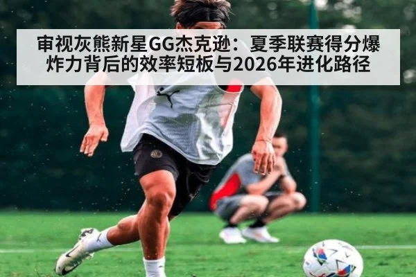 审视灰熊新星GG杰克逊：夏季联赛得分爆炸力背后的效率短板与2026年进化路径